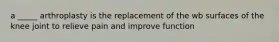 a _____ arthroplasty is the replacement of the wb surfaces of the knee joint to relieve pain and improve function