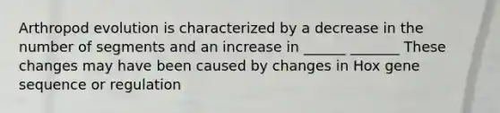 Arthropod evolution is characterized by a decrease in the number of segments and an increase in ______ _______ These changes may have been caused by changes in Hox gene sequence or regulation
