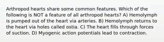 Arthropod hearts share some common features. Which of the following is NOT a feature of all arthropod hearts? A) Hemolymph is pumped out of the heart via arteries. B) Hemolymph returns to the heart via holes called ostia. C) The heart fills through forces of suction. D) Myogenic action potentials lead to contraction.