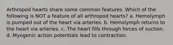 Arthropod hearts share some common features. Which of the following is NOT a feature of all arthropod hearts? a. Hemolymph is pumped out of the heart via arteries. b. Hemolymph returns to the heart via arteries. c. The heart fills through forces of suction. d. Myogenic action potentials lead to contraction.