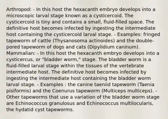 Arthropod: - In this host the hexacanth embryo develops into a microscopic larval stage known as a cysticercoid. The cysticercoid is tiny and contains a small, fluid-filled space. The definitive host becomes infected by ingesting the intermediate host containing the cysticercoid larval stage. - Examples: fringed tapeworm of cattle (Thysanosoma actinoides) and the double-pored tapeworm of dogs and cats (Dipylidium caninum). Mammalian: - In this host the hexacanth embryo develops into a cysticercus, or "bladder worm," stage. The bladder worm is a fluid-filled larval stage within the tissues of the vertebrate intermediate host. The definitive host becomes infected by ingesting the intermediate host containing the bladder worm larval stage. - Examples : the canine taeniid tapeworm (Taenia pisiformis) and the Coenurus tapeworm (Multiceps multiceps). - Other tapeworms that use a variation of the bladder worm stage are Echinococcus granulosus and Echinococcus multilocularis, the hydatid cyst tapeworms.