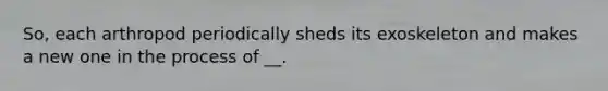 So, each arthropod periodically sheds its exoskeleton and makes a new one in the process of __.