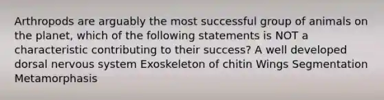 Arthropods are arguably the most successful group of animals on the planet, which of the following statements is NOT a characteristic contributing to their success? A well developed dorsal nervous system Exoskeleton of chitin Wings Segmentation Metamorphasis