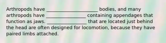 Arthropods have ______________________ bodies, and many arthropods have _________________ containing appendages that function as jaws. _________________ that are located just behind the head are often designed for locomotion, because they have paired limbs attached.