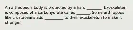 An arthropod's body is protected by a hard ________. Exoskeleton is composed of a carbohydrate called _______. Some arthropods like crustaceans add __________ to their exoskeleton to make it stronger.