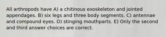 All arthropods have A) a chitinous exoskeleton and jointed appendages. B) six legs and three body segments. C) antennae and compound eyes. D) stinging mouthparts. E) Only the second and third answer choices are correct.