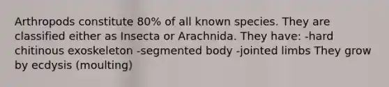 Arthropods constitute 80% of all known species. They are classified either as Insecta or Arachnida. They have: -hard chitinous exoskeleton -segmented body -jointed limbs They grow by ecdysis (moulting)