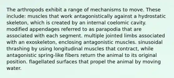 The arthropods exhibit a range of mechanisms to move. These include: muscles that work antagonistically against a hydrostatic skeleton, which is created by an internal coelomic cavity. modified appendages referred to as parapodia that are associated with each segment. multiple jointed limbs associated with an exoskeleton, enclosing antagonistic muscles. sinusoidal thrashing by using longitudinal muscles that contract, while antagonistic spring-like fibers return the animal to its original position. flagellated surfaces that propel the animal by moving water.