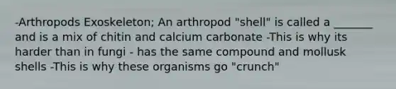 -Arthropods Exoskeleton; An arthropod "shell" is called a _______ and is a mix of chitin and calcium carbonate -This is why its harder than in fungi - has the same compound and mollusk shells -This is why these organisms go "crunch"