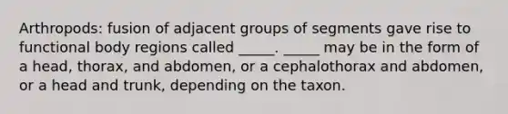 Arthropods: fusion of adjacent groups of segments gave rise to functional body regions called _____. _____ may be in the form of a head, thorax, and abdomen, or a cephalothorax and abdomen, or a head and trunk, depending on the taxon.