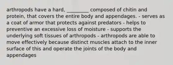 arthropods have a hard, _________ composed of chitin and protein, that covers the entire body and appendages. - serves as a coat of armor that protects against predators - helps to preventive an excessive loss of moisture - supports the underlying soft tissues of arthropods - arthropods are able to move effectively because distinct muscles attach to the inner surface of this and operate the joints of the body and appendages