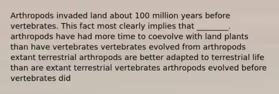 Arthropods invaded land about 100 million years before vertebrates. This fact most clearly implies that ________. arthropods have had more time to coevolve with land plants than have vertebrates vertebrates evolved from arthropods extant terrestrial arthropods are better adapted to terrestrial life than are extant terrestrial vertebrates arthropods evolved before vertebrates did