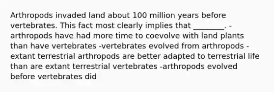 Arthropods invaded land about 100 million years before vertebrates. This fact most clearly implies that ________. -arthropods have had more time to coevolve with land plants than have vertebrates -vertebrates evolved from arthropods -extant terrestrial arthropods are better adapted to terrestrial life than are extant terrestrial vertebrates -arthropods evolved before vertebrates did