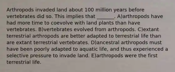 Arthropods invaded land about 100 million years before vertebrates did so. This implies that _______. A)arthropods have had more time to coevolve with land plants than have vertebrates. B)vertebrates evolved from arthropods. C)extant terrestrial arthropods are better adapted to terrestrial life than are extant terrestrial vertebrates. D)ancestral arthropods must have been poorly adapted to aquatic life, and thus experienced a selective pressure to invade land. E)arthropods were the first terrestrial life.