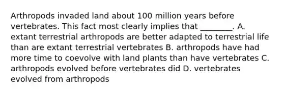 Arthropods invaded land about 100 million years before vertebrates. This fact most clearly implies that ________. A. extant terrestrial arthropods are better adapted to terrestrial life than are extant terrestrial vertebrates B. arthropods have had more time to coevolve with land plants than have vertebrates C. arthropods evolved before vertebrates did D. vertebrates evolved from arthropods