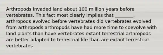 Arthropods invaded land about 100 million years before vertebrates. This fact most clearly implies that ________. arthropods evolved before vertebrates did vertebrates evolved from arthropods arthropods have had more time to coevolve with land plants than have vertebrates extant terrestrial arthropods are better adapted to terrestrial life than are extant terrestrial vertebrates