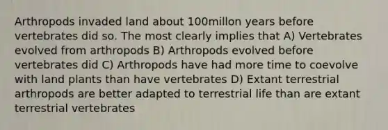 Arthropods invaded land about 100millon years before vertebrates did so. The most clearly implies that A) Vertebrates evolved from arthropods B) Arthropods evolved before vertebrates did C) Arthropods have had more time to coevolve with land plants than have vertebrates D) Extant terrestrial arthropods are better adapted to terrestrial life than are extant terrestrial vertebrates