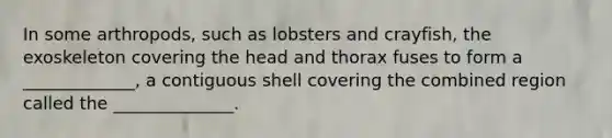 In some arthropods, such as lobsters and crayfish, the exoskeleton covering the head and thorax fuses to form a _____________, a contiguous shell covering the combined region called the ______________.