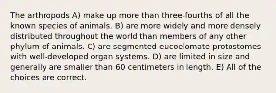 The arthropods A) make up <a href='https://www.questionai.com/knowledge/keWHlEPx42-more-than' class='anchor-knowledge'>more than</a> three-fourths of all the known species of animals. B) are more widely and more densely distributed throughout the world than members of any other phylum of animals. C) are segmented eucoelomate protostomes with well-developed organ systems. D) are limited in size and generally are smaller than 60 centimeters in length. E) All of the choices are correct.