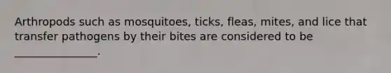 Arthropods such as mosquitoes, ticks, fleas, mites, and lice that transfer pathogens by their bites are considered to be _______________.