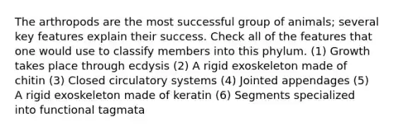 The arthropods are the most successful group of animals; several key features explain their success. Check all of the features that one would use to classify members into this phylum. (1) Growth takes place through ecdysis (2) A rigid exoskeleton made of chitin (3) Closed circulatory systems (4) Jointed appendages (5) A rigid exoskeleton made of keratin (6) Segments specialized into functional tagmata