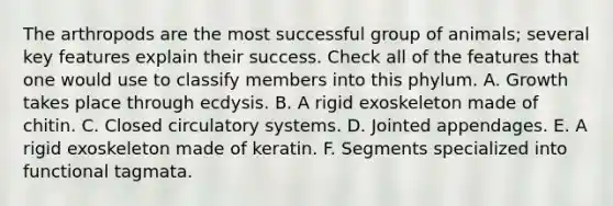 The arthropods are the most successful group of animals; several key features explain their success. Check all of the features that one would use to classify members into this phylum. A. Growth takes place through ecdysis. B. A rigid exoskeleton made of chitin. C. Closed circulatory systems. D. Jointed appendages. E. A rigid exoskeleton made of keratin. F. Segments specialized into functional tagmata.