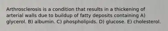 Arthrosclerosis is a condition that results in a thickening of arterial walls due to buildup of fatty deposits containing A) glycerol. B) albumin. C) phospholipids. D) glucose. E) cholesterol.