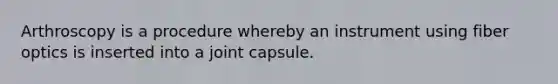 Arthroscopy is a procedure whereby an instrument using fiber optics is inserted into a joint capsule.