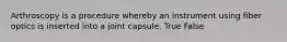 Arthroscopy is a procedure whereby an instrument using fiber optics is inserted into a joint capsule. True False