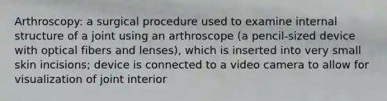 Arthroscopy: a surgical procedure used to examine internal structure of a joint using an arthroscope (a pencil-sized device with optical fibers and lenses), which is inserted into very small skin incisions; device is connected to a video camera to allow for visualization of joint interior