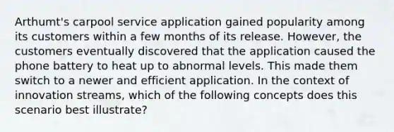 Arthumt's carpool service application gained popularity among its customers within a few months of its release. However, the customers eventually discovered that the application caused the phone battery to heat up to abnormal levels. This made them switch to a newer and efficient application. In the context of innovation streams, which of the following concepts does this scenario best illustrate?