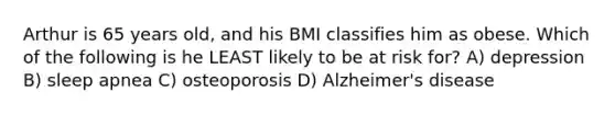 Arthur is 65 years old, and his BMI classifies him as obese. Which of the following is he LEAST likely to be at risk for? A) depression B) sleep apnea C) osteoporosis D) Alzheimer's disease