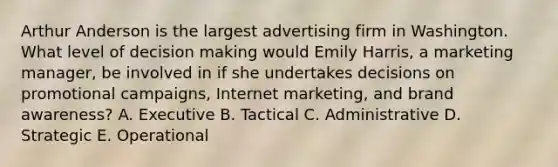 Arthur Anderson is the largest advertising firm in Washington. What level of decision making would Emily​ Harris, a marketing​ manager, be involved in if she undertakes decisions on promotional​ campaigns, Internet​ marketing, and brand​ awareness? A. Executive B. Tactical C. Administrative D. Strategic E. Operational