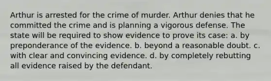 Arthur is arrested for the crime of murder. Arthur denies that he committed the crime and is planning a vigorous defense. The state will be required to show evidence to prove its case: a. by preponderance of the evidence. b. beyond a reasonable doubt. c. with clear and convincing evidence. d. by completely rebutting all evidence raised by the defendant.