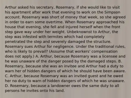 Arthur asked his secretary, Rosemary, if she would like to visit his apartment after work that evening to work on the Simpson account. Rosemary was short of money that week, so she agreed in order to earn some overtime. When Rosemary approached his house that evening, she fell and injured herself when the front step gave way under her weight. Unbeknownst to Arthur, the step was infested with termites which had completely penetrated the step and severely damaged the structure. Rosemary sues Arthur for negligence. Under the traditional rules, who is likely to prevail? (Assume that workers' compensation does not apply.) A. Arthur, because Rosemary was a licensee and he was unaware of the danger posed by the damaged steps. B. Rosemary, because she was an invitee and Arthur had a duty to warn her of hidden dangers of which he should have been aware. C. Arthur, because Rosemary was an invited guest and he owed her no duty to warn of hidden dangers of which he was unaware. D. Rosemary, because a landowner owes the same duty to all persons he invites onto his land.