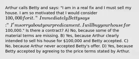 Arthur calls Betty and says: "I am in a real fix and I must sell my house. I am so motivated that I would consider 100,000 for it." Immediately Betty says: "I'm sorry about your predicament. I will buy your house for100,000." Is there a contract? A) No, because some of the material terms are missing. B) Yes, because Arthur clearly intended to sell his house for 100,000 and Betty accepted. C) No, because Arthur never accepted Betty's offer. D) Yes, because Betty accepted by agreeing to the price terms stated by Arthur.