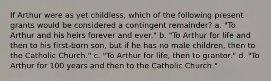 If Arthur were as yet childless, which of the following present grants would be considered a contingent remainder? a. "To Arthur and his heirs forever and ever." b. "To Arthur for life and then to his first-born son, but if he has no male children, then to the Catholic Church." c. "To Arthur for life, then to grantor." d. "To Arthur for 100 years and then to the Catholic Church."