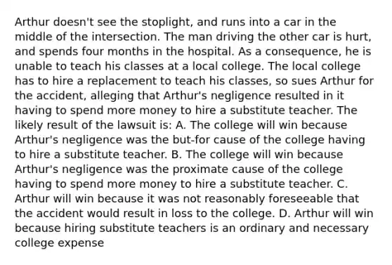 Arthur doesn't see the stoplight, and runs into a car in the middle of the intersection. The man driving the other car is hurt, and spends four months in the hospital. As a consequence, he is unable to teach his classes at a local college. The local college has to hire a replacement to teach his classes, so sues Arthur for the accident, alleging that Arthur's negligence resulted in it having to spend more money to hire a substitute teacher. The likely result of the lawsuit is: A. The college will win because Arthur's negligence was the but-for cause of the college having to hire a substitute teacher. B. The college will win because Arthur's negligence was the proximate cause of the college having to spend more money to hire a substitute teacher. C. Arthur will win because it was not reasonably foreseeable that the accident would result in loss to the college. D. Arthur will win because hiring substitute teachers is an ordinary and necessary college expense