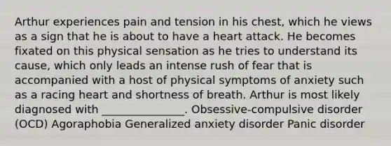 Arthur experiences pain and tension in his chest, which he views as a sign that he is about to have a heart attack. He becomes fixated on this physical sensation as he tries to understand its cause, which only leads an intense rush of fear that is accompanied with a host of physical symptoms of anxiety such as a racing heart and shortness of breath. Arthur is most likely diagnosed with _______________. Obsessive-compulsive disorder (OCD) Agoraphobia Generalized anxiety disorder Panic disorder