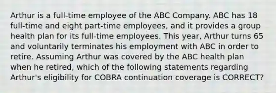 Arthur is a full-time employee of the ABC Company. ABC has 18 full-time and eight part-time employees, and it provides a group health plan for its full-time employees. This year, Arthur turns 65 and voluntarily terminates his employment with ABC in order to retire. Assuming Arthur was covered by the ABC health plan when he retired, which of the following statements regarding Arthur's eligibility for COBRA continuation coverage is CORRECT?