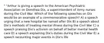 " "Arthur is giving a speech to the American Psychiatric Association on Dorothea Dix, a superintendent of Army nurses during the Civil War. Which of the following speeches on Dix would be an example of a commemorative speech? A) a speech urging that a new hospital be named after Dix B) a speech about Dix's methods of treating mental illness during the Civil War C) a speech praising Dix's activism on behalf of better mental health care D) a speech explaining Dix's duties during the Civil War E) a speech recounting major events in Dix's life