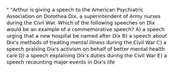 " "Arthur is giving a speech to the American Psychiatric Association on Dorothea Dix, a superintendent of Army nurses during the Civil War. Which of the following speeches on Dix would be an example of a commemorative speech? A) a speech urging that a new hospital be named after Dix B) a speech about Dix's methods of treating mental illness during the Civil War C) a speech praising Dix's activism on behalf of better mental health care D) a speech explaining Dix's duties during the Civil War E) a speech recounting major events in Dix's life