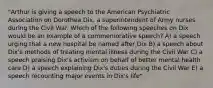 "Arthur is giving a speech to the American Psychiatric Association on Dorothea Dix, a superintendent of Army nurses during the Civil War. Which of the following speeches on Dix would be an example of a commemorative speech? A) a speech urging that a new hospital be named after Dix B) a speech about Dix's methods of treating mental illness during the Civil War C) a speech praising Dix's activism on behalf of better mental health care D) a speech explaining Dix's duties during the Civil War E) a speech recounting major events in Dix's life"