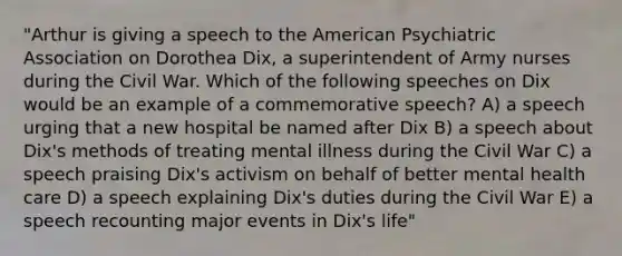 "Arthur is giving a speech to the American Psychiatric Association on Dorothea Dix, a superintendent of Army nurses during the Civil War. Which of the following speeches on Dix would be an example of a commemorative speech? A) a speech urging that a new hospital be named after Dix B) a speech about Dix's methods of treating mental illness during the Civil War C) a speech praising Dix's activism on behalf of better mental health care D) a speech explaining Dix's duties during the Civil War E) a speech recounting major events in Dix's life"