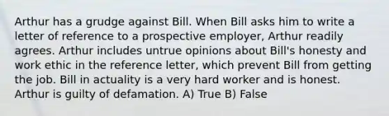 Arthur has a grudge against Bill. When Bill asks him to write a letter of reference to a prospective employer, Arthur readily agrees. Arthur includes untrue opinions about Bill's honesty and work ethic in the reference letter, which prevent Bill from getting the job. Bill in actuality is a very hard worker and is honest. Arthur is guilty of defamation. A) True B) False