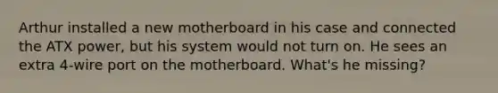 Arthur installed a new motherboard in his case and connected the ATX power, but his system would not turn on. He sees an extra 4-wire port on the motherboard. What's he missing?