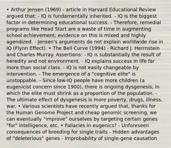 • Arthur Jensen (1969) - article in Harvard Educational Review argued that: - IQ is fundamentally inherited. - IQ is the biggest factor in determining educational success. - Therefore, remedial programs like Head Start are a waste of time in augmenting school achievement; evidence on this is mixed and highly agendized. - Jensen's arguments do not explain worldwide rise in IQ (Flynn Effect). • The Bell Curve (1994) - Richard J. Herrnstein and Charles Murray. Assertions: - IQ is substantially the result of heredity and not environment. - IQ explains success in life far more than social class. - IQ is not easily changeable by intervention. - The emergence of a "cognitive elite" is unstoppable. - Since low-IQ people have more children (a eugenicist concern since 1900), there is ongoing dysgenesis, in which the elite must shrink as a proportion of the population. - The ultimate effect of dysgenesis is more poverty, drugs, illness, war. • Various scientists have recently argued that, thanks for the Human Genome Project and cheap genomic screening, we can eventually "improve" ourselves by targeting certain genes "for" intelligence, etc. • Fallacies in eugenics? - Unforeseen consequences of breeding for single traits - Hidden advantages of "deleterious" genes - Improbability of single-gene causation