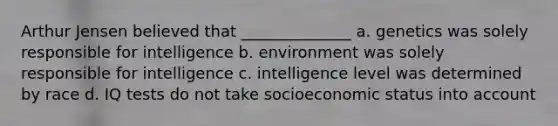 Arthur Jensen believed that ______________ a. genetics was solely responsible for intelligence b. environment was solely responsible for intelligence c. intelligence level was determined by race d. IQ tests do not take socioeconomic status into account