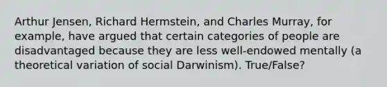 Arthur Jensen, Richard Hermstein, and Charles Murray, for example, have argued that certain categories of people are disadvantaged because they are less well-endowed mentally (a theoretical variation of social Darwinism). True/False?