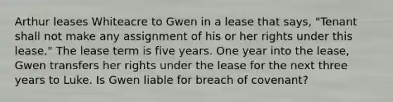 Arthur leases Whiteacre to Gwen in a lease that says, "Tenant shall not make any assignment of his or her rights under this lease." The lease term is five years. One year into the lease, Gwen transfers her rights under the lease for the next three years to Luke. Is Gwen liable for breach of covenant?